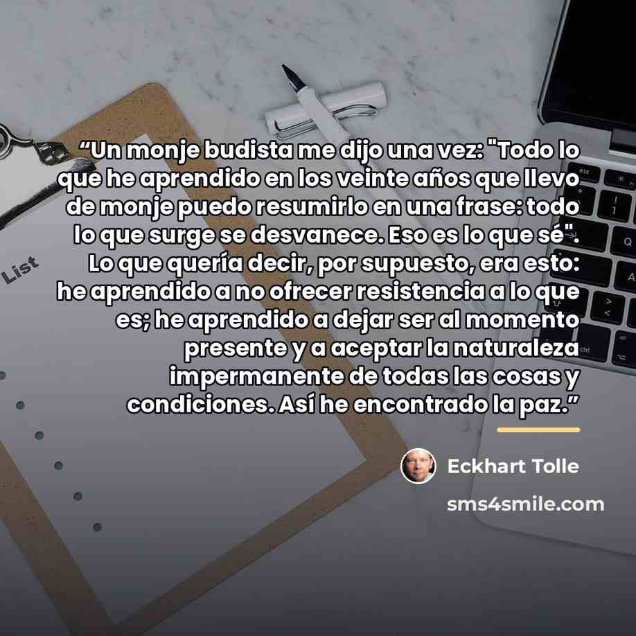 “Un monje budista me dijo una vez: "Todo lo que he aprendido en los veinte años que llevo de monje puedo resumirlo en una frase: todo lo que surge se desvanece. Eso es lo que sé". Lo que quería decir, por supuesto, era esto: he aprendido a no ofrecer resistencia a lo que es; he aprendido a dejar…” quote by Eckhart Tolle