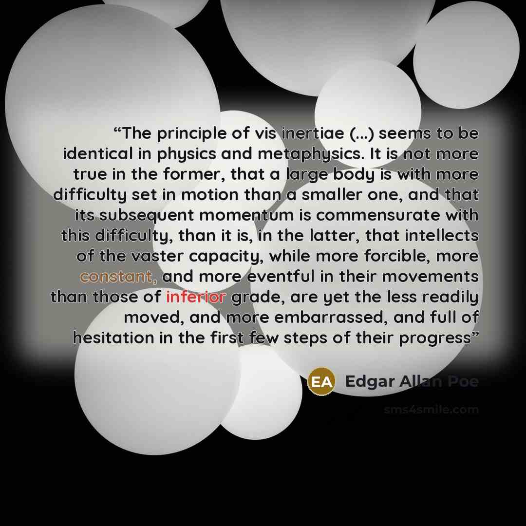 “The principle of vis inertiae (...) seems to be identical in physics and metaphysics. It is not more true in the former, that a large body is with more difficulty set in motion than a smaller one, and that its subsequent momentum is commensurate with this difficulty, than it is, in the latter…” quote by Edgar Allan Poe