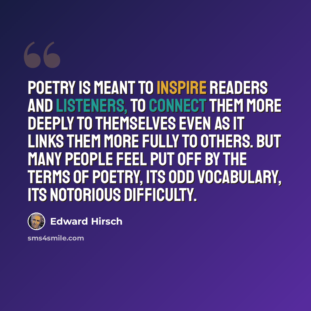 “Poetry is meant to inspire readers and listeners, to connect them more deeply to themselves even as it links them more fully to others. But many people feel put off by the terms of poetry, its odd vocabulary, its notorious difficulty.” quote by Edward Hirsch