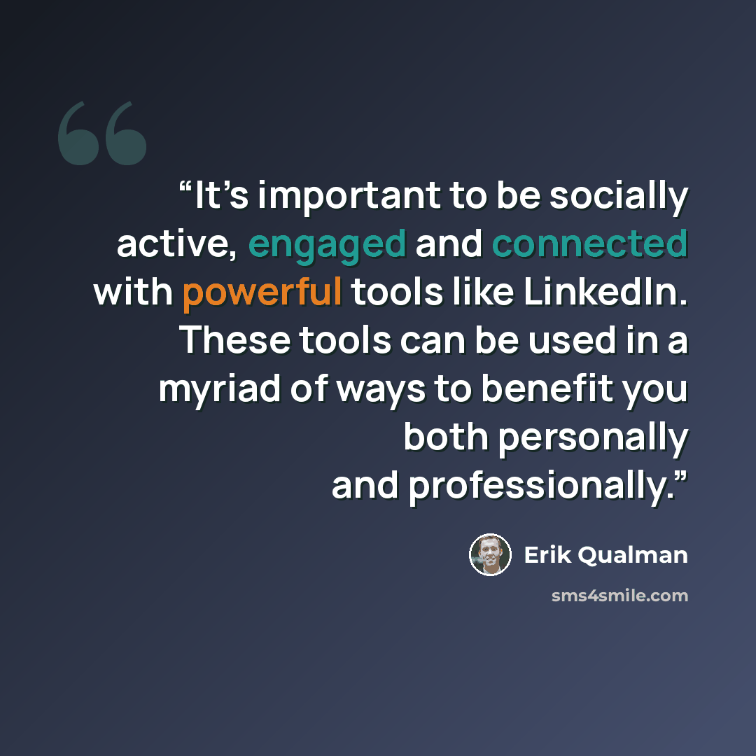“It’s important to be socially active, engaged and connected with powerful tools like LinkedIn. These tools can be used in a myriad of ways to benefit you both personally and professionally.” quote by Erik Qualman