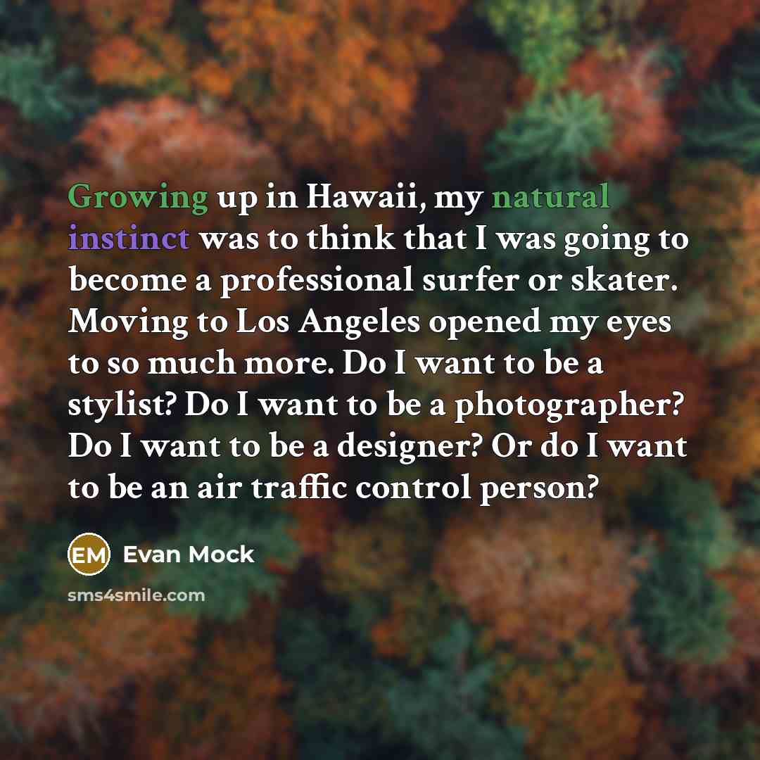 “Growing up in Hawaii, my natural instinct was to think that I was going to become a professional surfer or skater. Moving to Los Angeles opened my eyes to so much more. Do I want to be a stylist? Do I want to be a photographer? Do I want to be a designer? Or do I want to be an air traffic control…” quote by Evan Mock