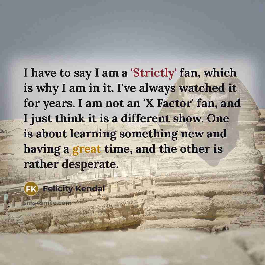 “I have to say I am a 'Strictly' fan, which is why I am in it. I've always watched it for years. I am not an 'X Factor' fan, and I just think it is a different show. One is about learning something new and having a great time, and the other is rather desperate.” quote by Felicity Kendal