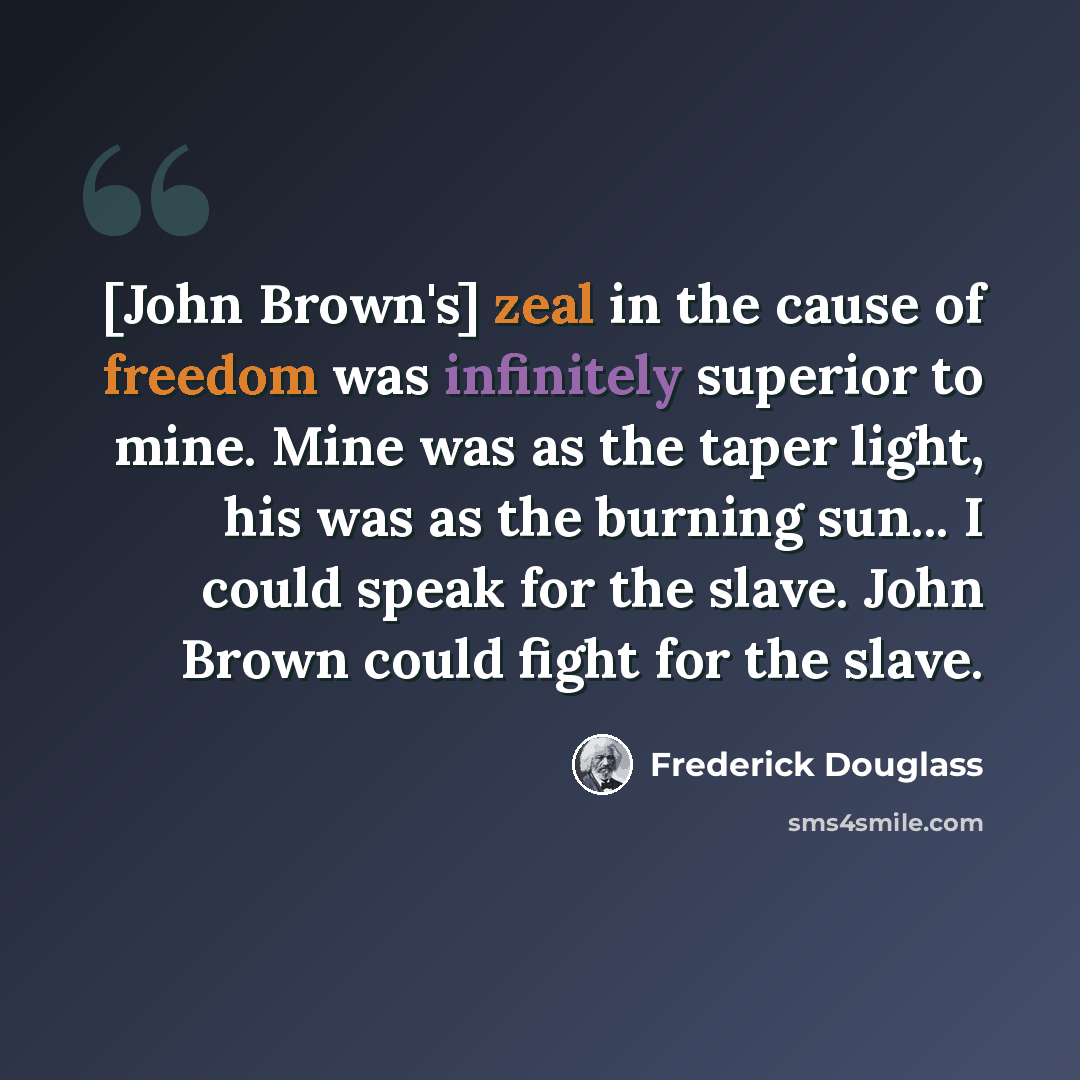 “[John Brown's] zeal in the cause of freedom was infinitely superior to mine. Mine was as the taper light, his was as the burning sun... I could speak for the slave. John Brown could fight for the slave.” quote by Frederick Douglass