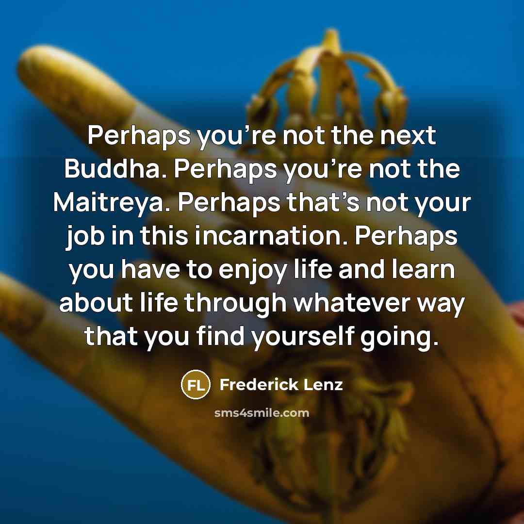 “Perhaps you're not the next Buddha. Perhaps you're not the Maitreya. Perhaps that's not your job in this incarnation. Perhaps you have to enjoy life and learn about life through whatever way that you find yourself going.” quote by Frederick Lenz
