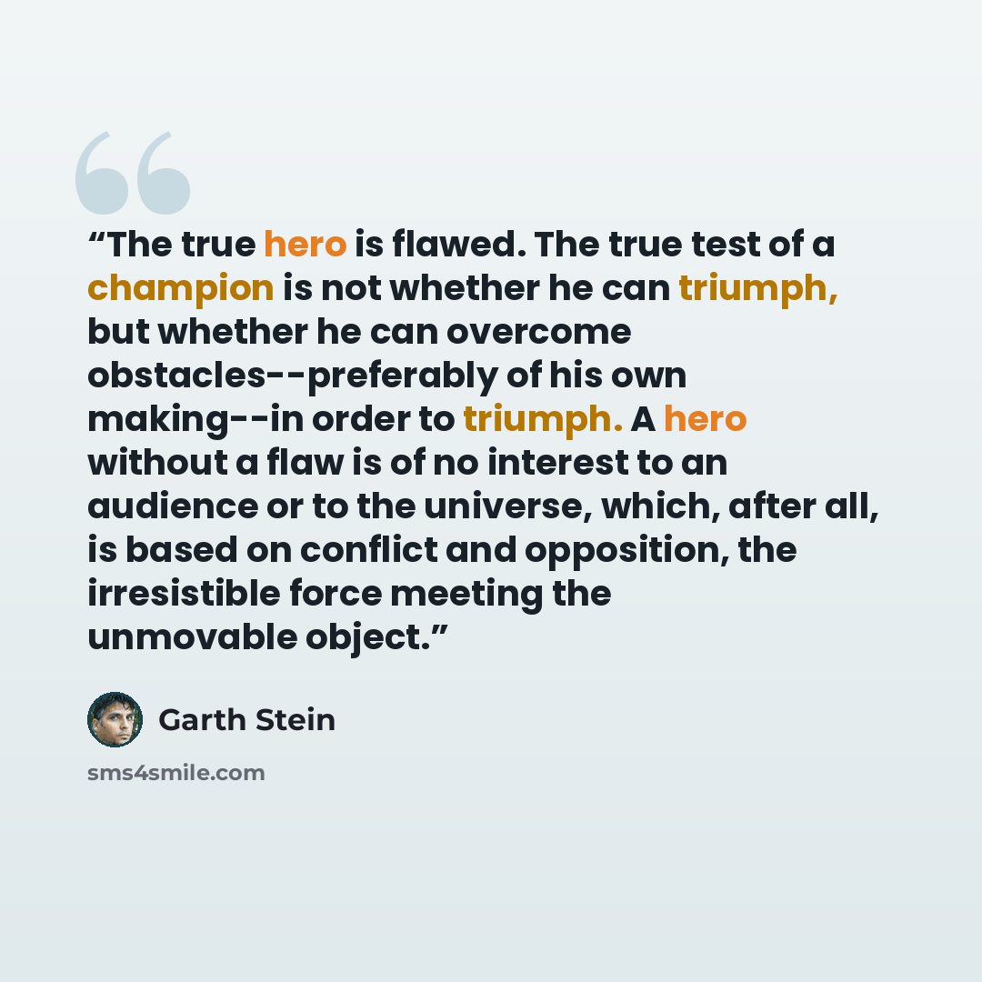 “The true hero is flawed. The true test of a champion is not whether he can triumph, but whether he can overcome obstacles--preferably of his own making--in order to triumph. A hero without a flaw is of no interest to an audience or to the universe, which, after all, is based on conflict and…” quote by Garth Stein