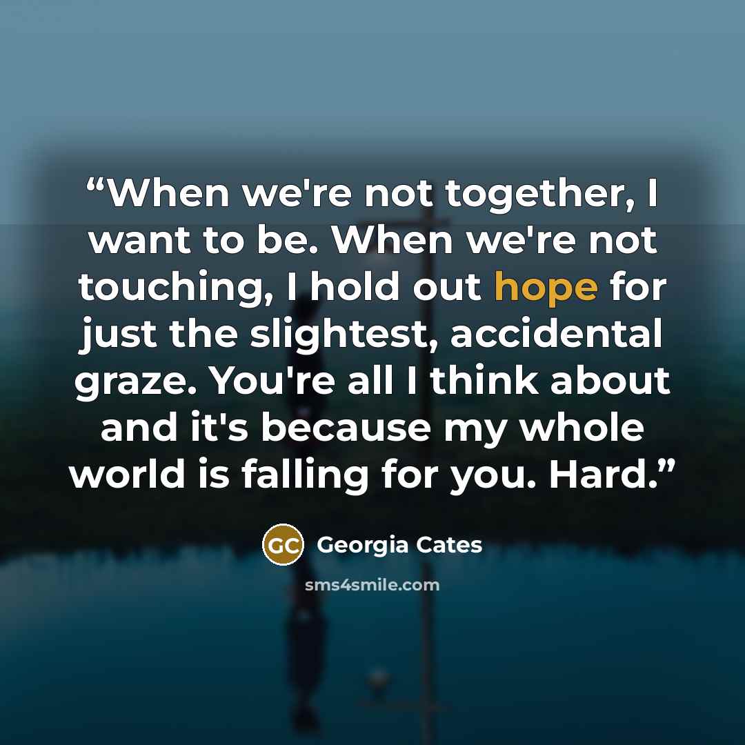 “When we're not together, I want to be. When we're not touching, I hold out hope for just the slightest, accidental graze. You're all I think about and it's because my whole world is falling for you. Hard.” quote by Georgia Cates