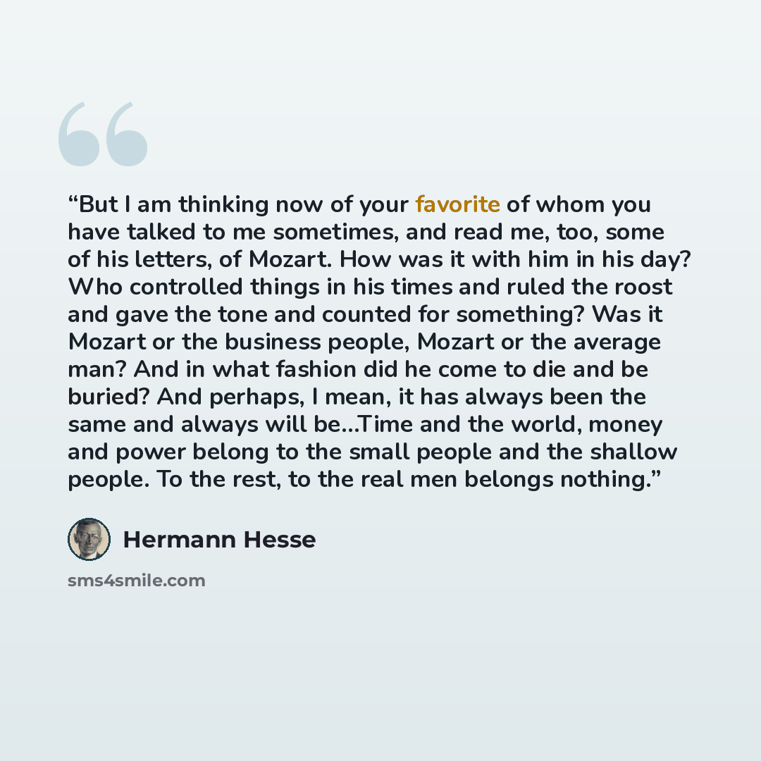 “But I am thinking now of your favorite of whom you have talked to me sometimes, and read me, too, some of his letters, of Mozart. How was it with him in his day? Who controlled things in his times and ruled the roost and gave the tone and counted for something? Was it Mozart or the business…” quote by Hermann Hesse