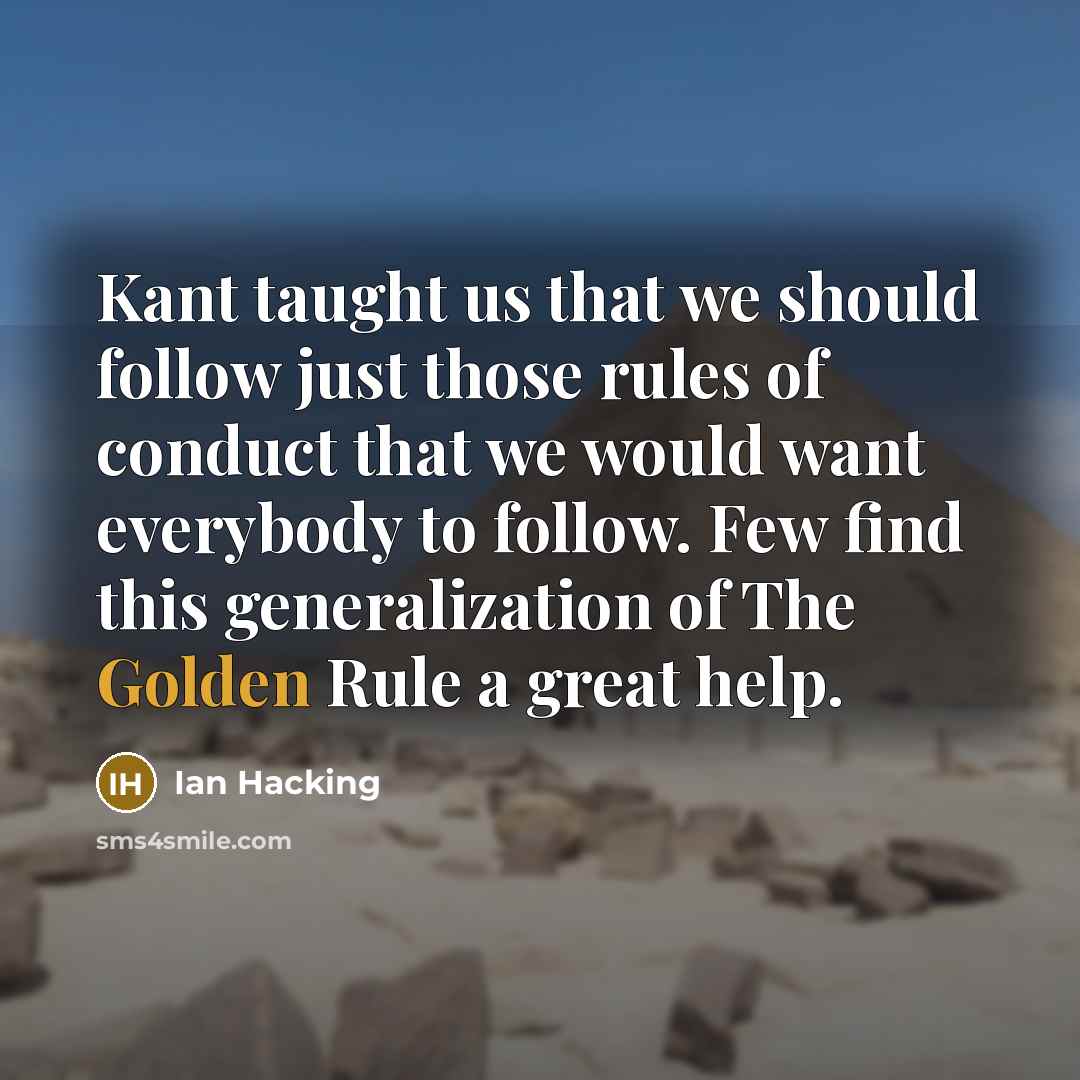 “Kant taught us that we should follow just those rules of conduct that we would want everybody to follow. Few find this generalization of The Golden Rule a great help.” quote by Ian Hacking