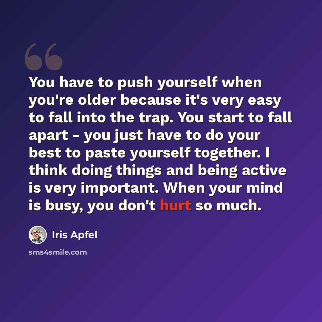 “You have to push yourself when you're older because it's very easy to fall into the trap. You start to fall apart - you just have to do your best to paste yourself together. I think doing things and being active is very important. When your mind is busy, you don't hurt so much.” quote by Iris Apfel
