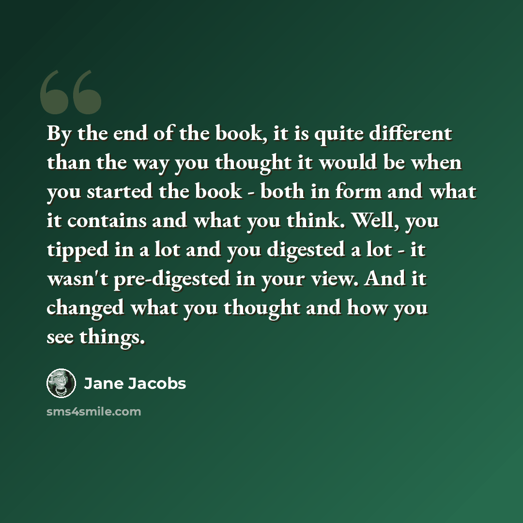 “By the end of the book, it is quite different than the way you thought it would be when you started the book - both in form and what it contains and what you think. Well, you tipped in a lot and you digested a lot - it wasn't pre-digested in your view. And it changed what you thought and how you…” quote by Jane Jacobs