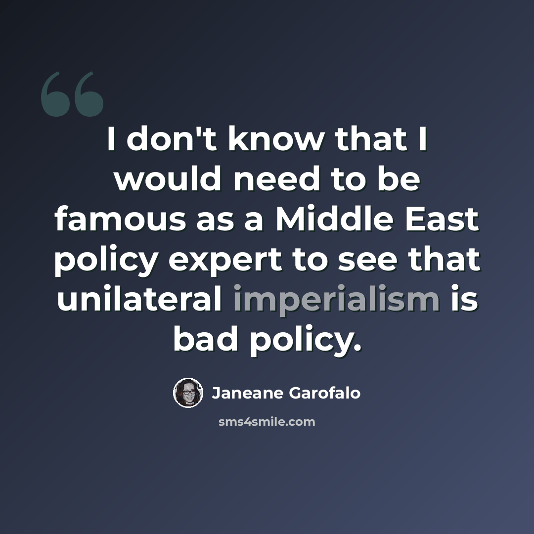 “I don't know that I would need to be famous as a Middle East policy expert to see that unilateral imperialism is bad policy.” quote by Janeane Garofalo