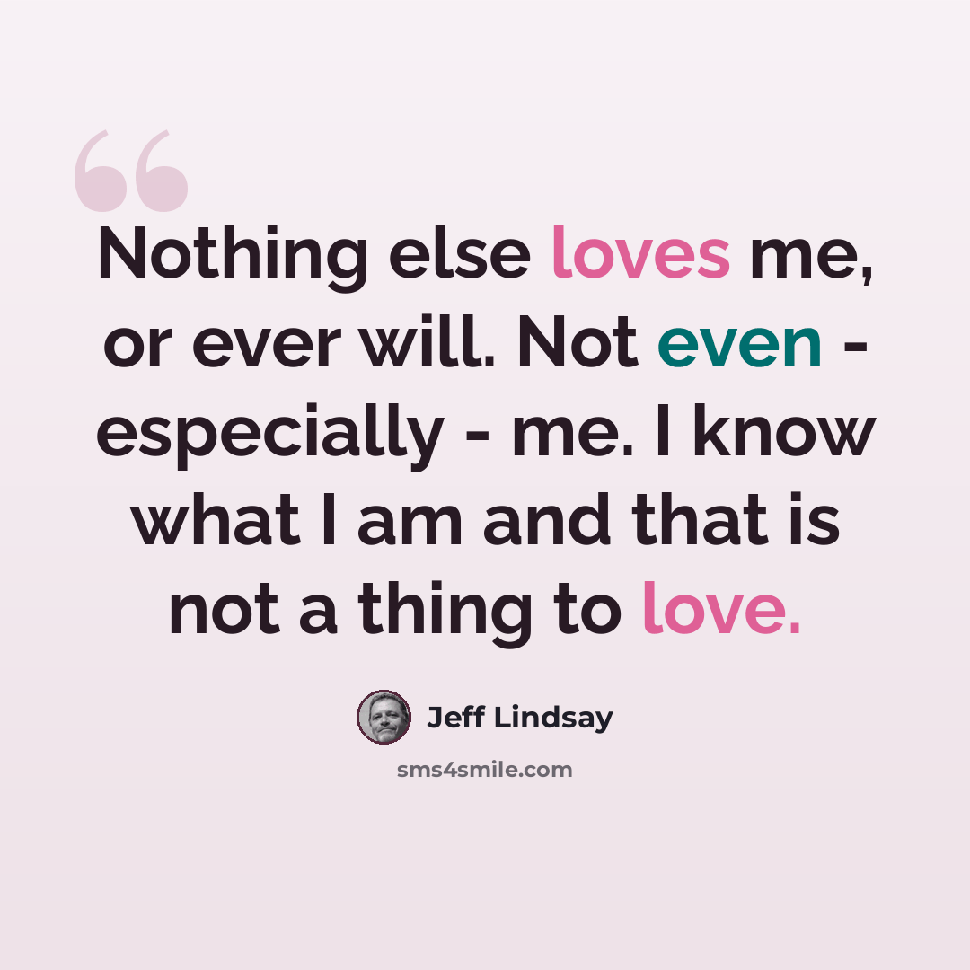 “Nothing else loves me, or ever will. Not even - especially - me. I know what I am and that is not a thing to love.” quote by Jeff Lindsay