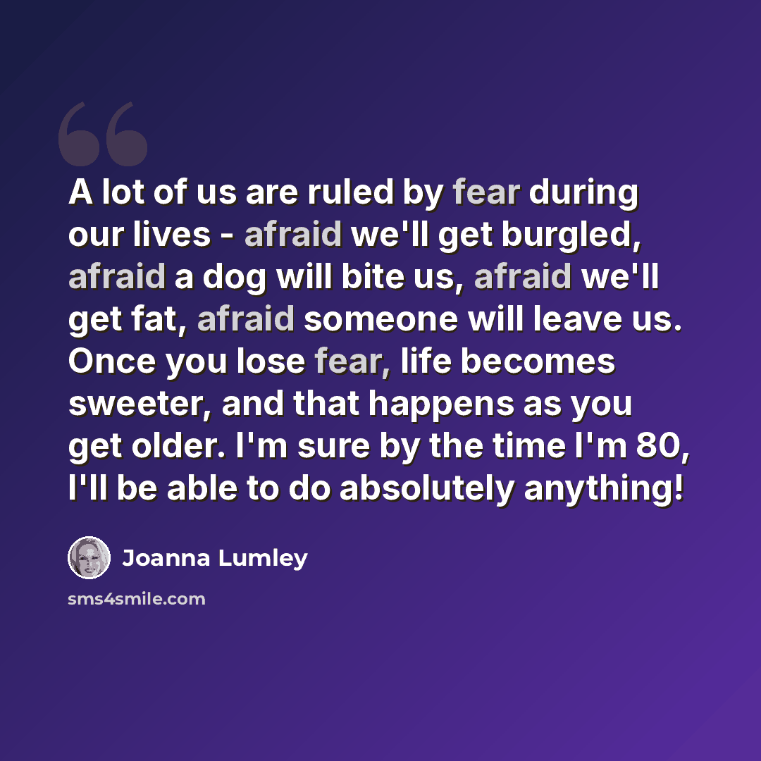 “A lot of us are ruled by fear during our lives - afraid we'll get burgled, afraid a dog will bite us, afraid we'll get fat, afraid someone will leave us. Once you lose fear, life becomes sweeter, and that happens as you get older. I'm sure by the time I'm 80, I'll be able to do absolutely anything!” quote by Joanna Lumley