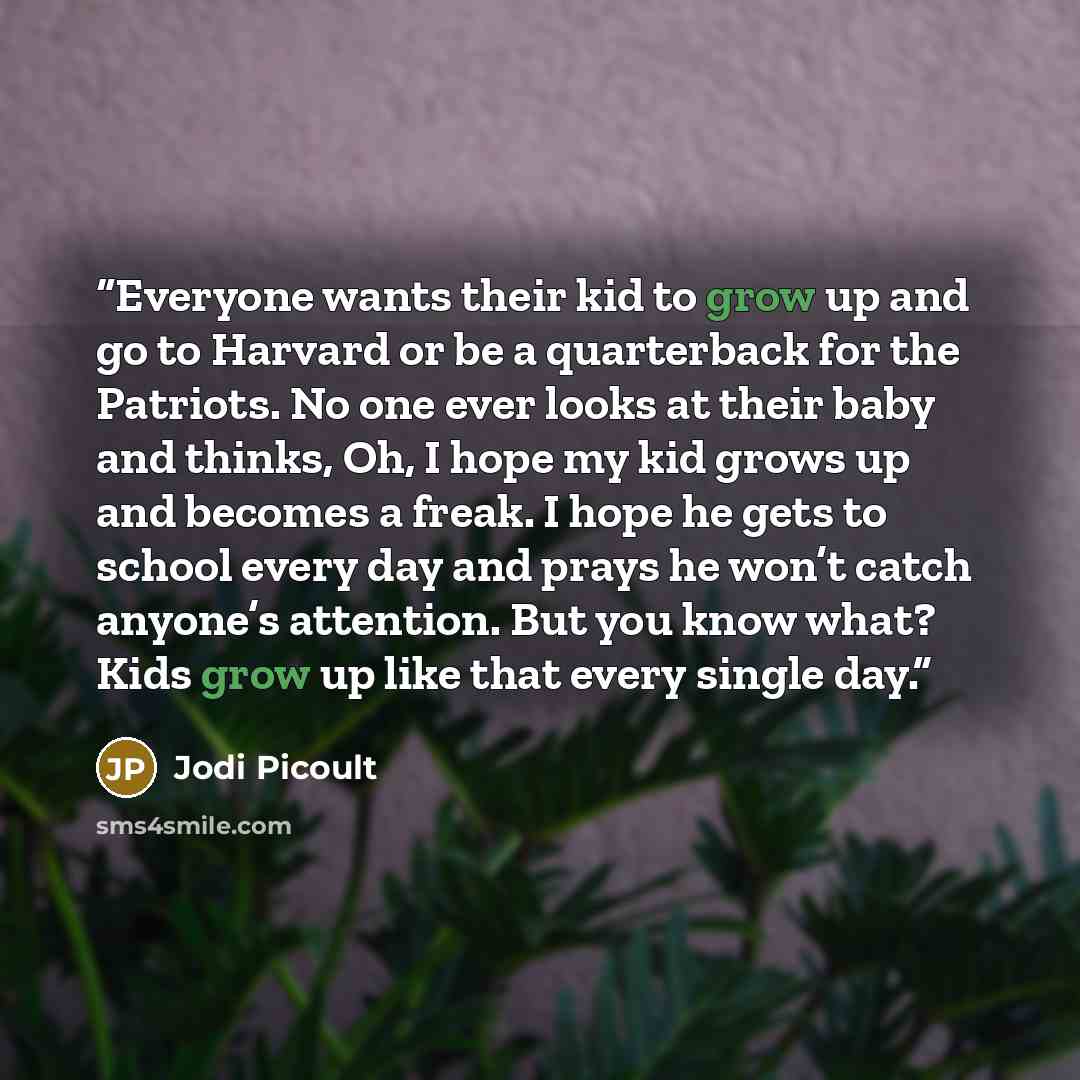 “Everyone wants their kid to grow up and go to Harvard or be a quarterback for the Patriots. No one ever looks at their baby and thinks, Oh, I hope my kid grows up and becomes a freak. I hope he gets to school every day and prays he won’t catch anyone’s attention. But you know what? Kids grow up…” quote by Jodi Picoult