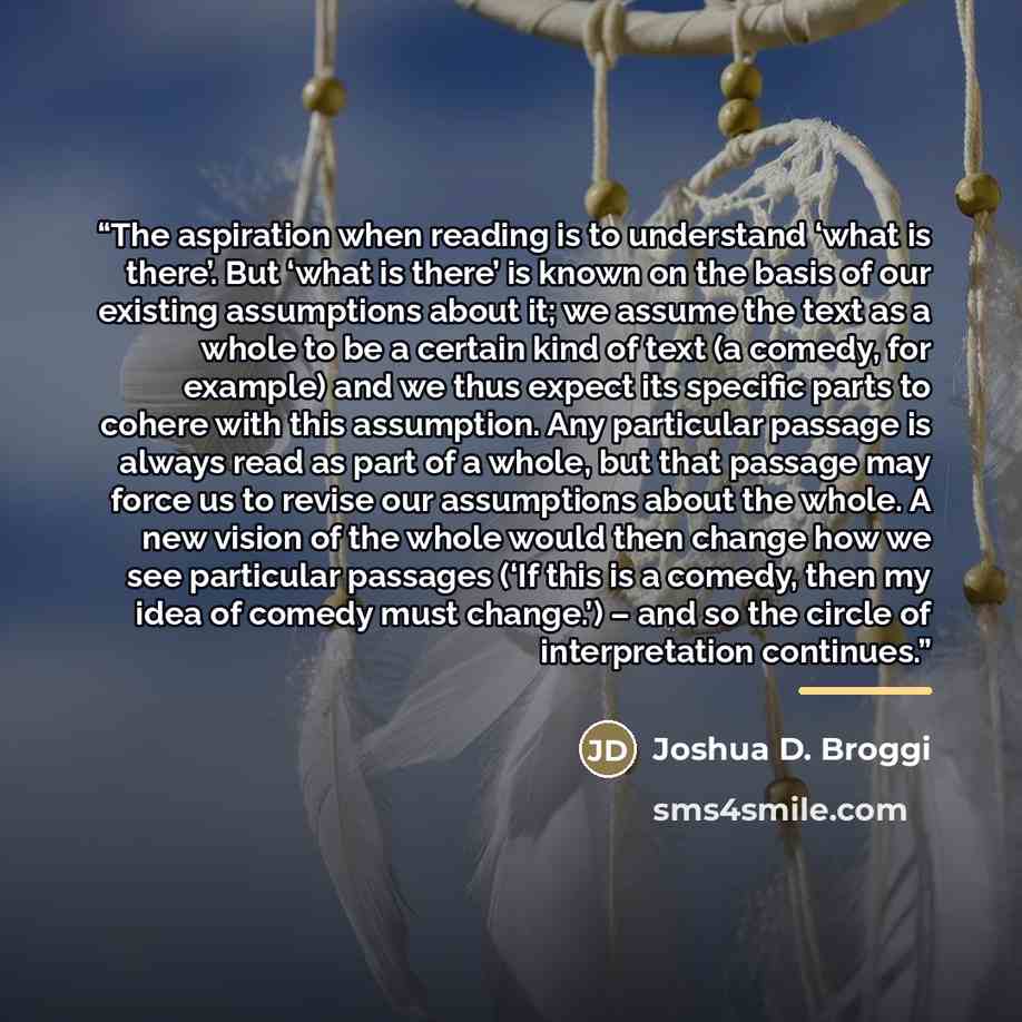“The aspiration when reading is to understand ‘what is there’. But ‘what is there’ is known on the basis of our existing assumptions about it; we assume the text as a whole to be a certain kind of text (a comedy, for example) and we thus expect its specific parts to cohere with this assumption. Any…” quote by Joshua D. Broggi
