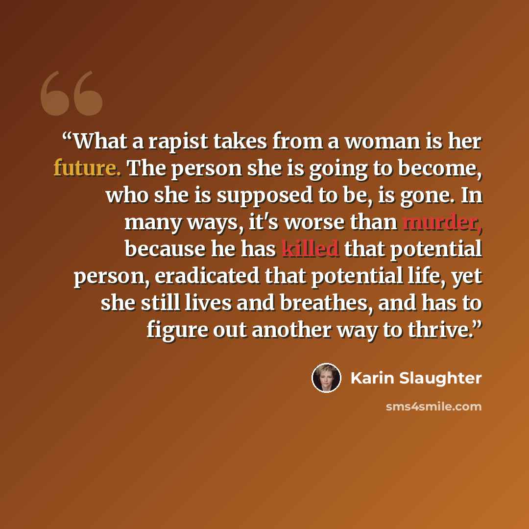 “What a rapist takes from a woman is her future. The person she is going to become, who she is supposed to be, is gone. In many ways, it's worse than murder, because he has killed that potential person, eradicated that potential life, yet she still lives and breathes, and has to figure out another…” quote by Karin Slaughter