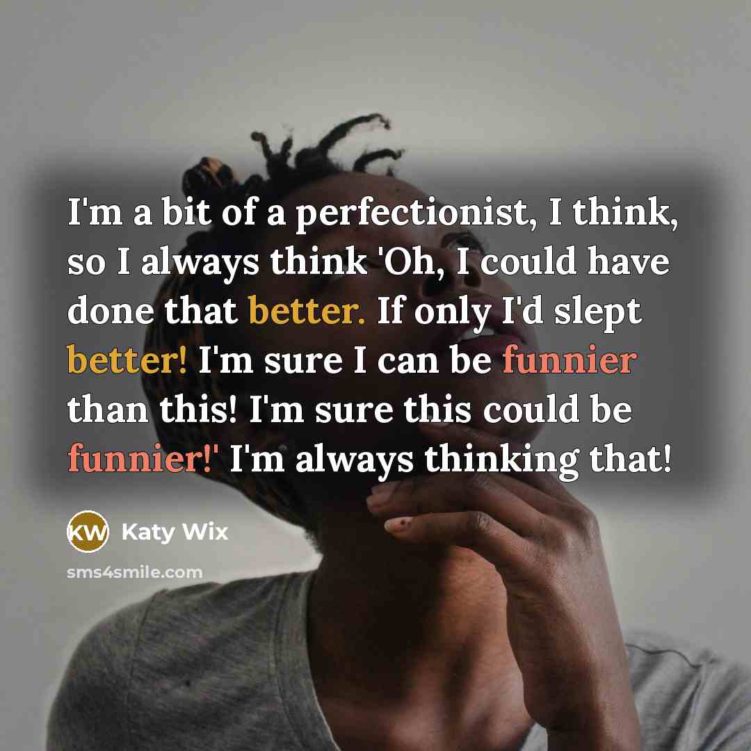 “I'm a bit of a perfectionist, I think, so I always think 'Oh, I could have done that better. If only I'd slept better! I'm sure I can be funnier than this! I'm sure this could be funnier!' I'm always thinking that!” quote by Katy Wix