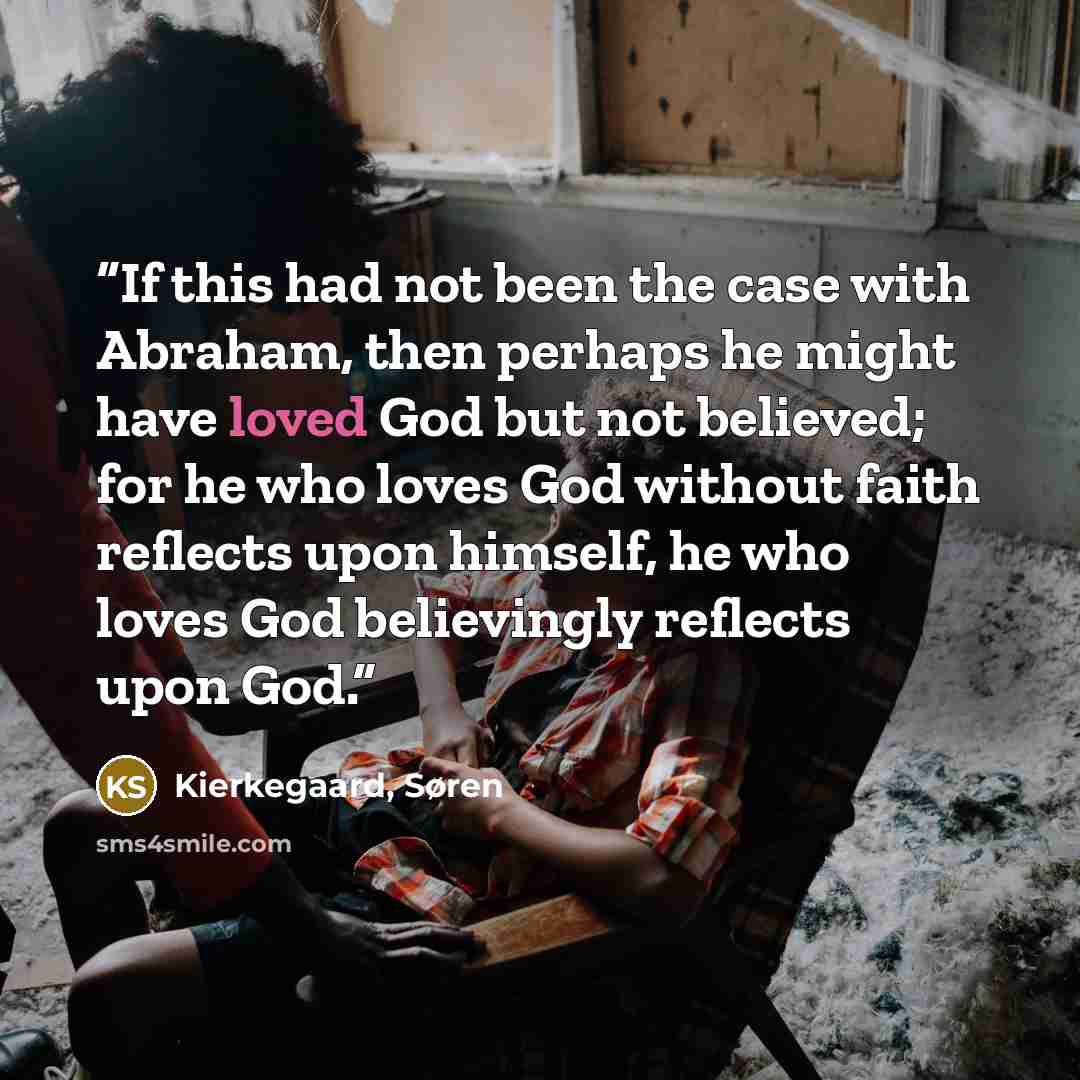 “If this had not been the case with Abraham, then perhaps he might have loved God but not believed; for he who loves God without faith reflects upon himself, he who loves God believingly reflects upon God.” quote by Kierkegaard, Søren