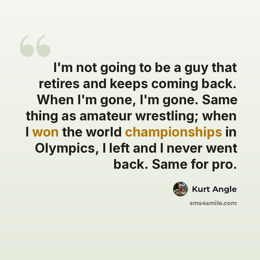 “I'm not going to be a guy that retires and keeps coming back. When I'm gone, I'm gone. Same thing as amateur wrestling; when I won the world championships in Olympics, I left and I never went back. Same for pro.” quote by Kurt Angle