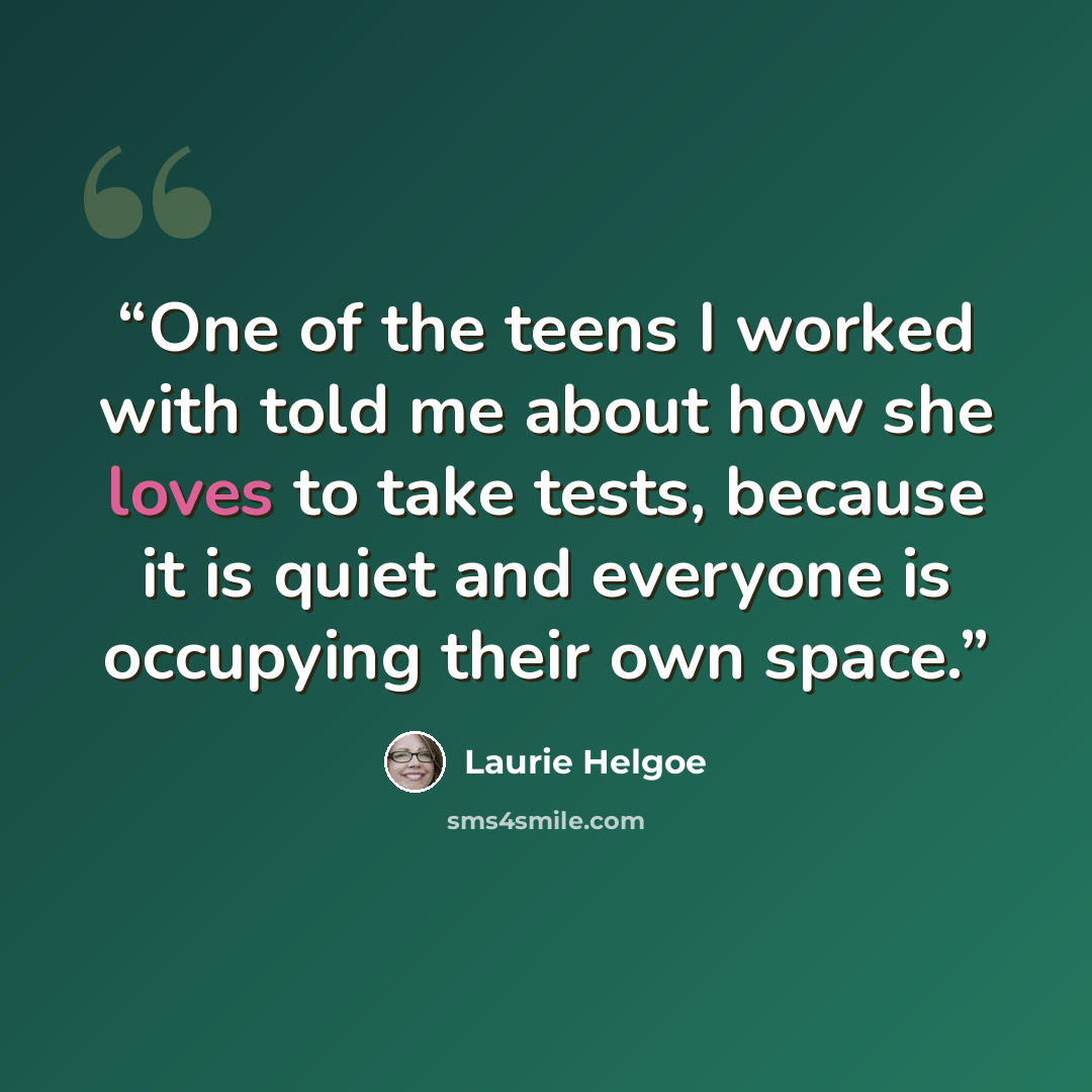 “One of the teens I worked with told me about how she loves to take tests, because it is quiet and everyone is occupying their own space.” quote by Laurie Helgoe