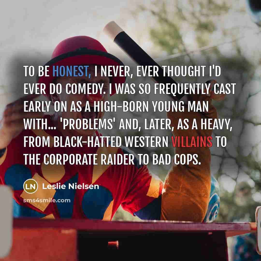 “To be honest, I never, ever thought I'd ever do comedy. I was so frequently cast early on as a high-born young man with... 'problems' and, later, as a heavy, from black-hatted western villains to the corporate raider to bad cops.” quote by Leslie Nielsen