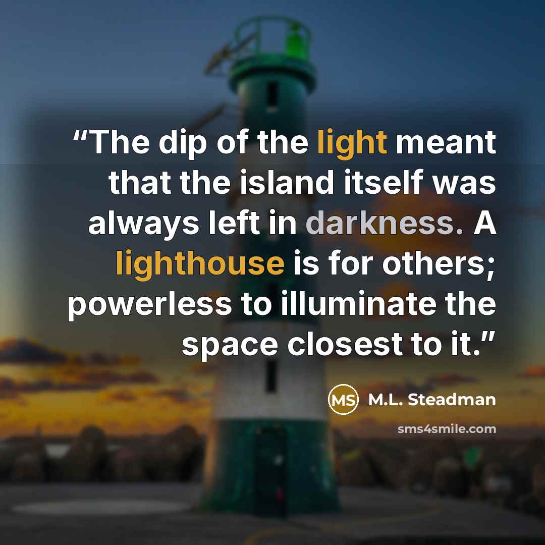 “The dip of the light meant that the island itself was always left in darkness. A lighthouse is for others; powerless to illuminate the space closest to it.” quote by M.L. Steadman