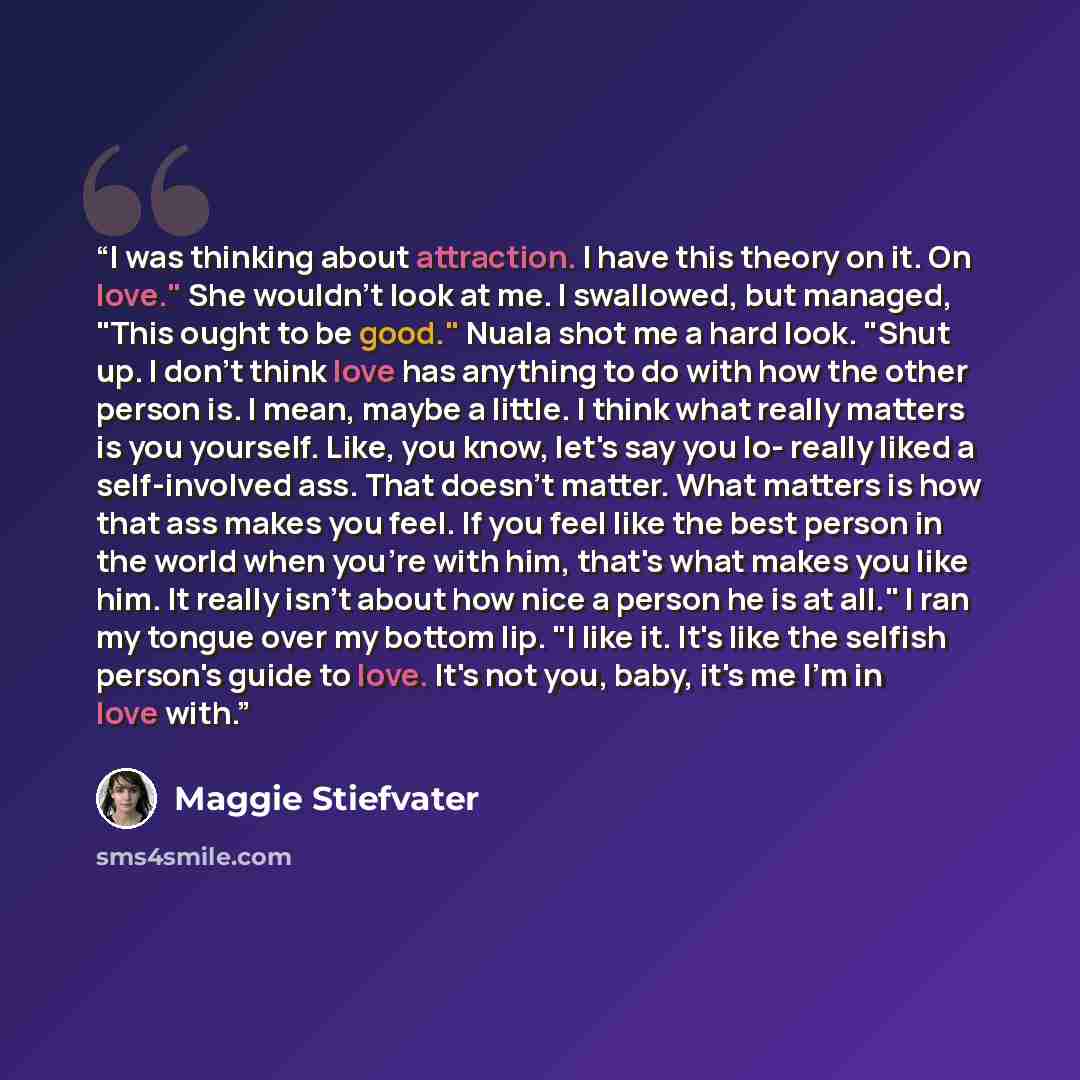 “I was thinking about attraction. I have this theory on it. On love." She wouldn't look at me. I swallowed, but managed, "This ought to be good." Nuala shot me a hard look. "Shut up. I don't think love has anything to do with how the other person is. I mean, maybe a little. I think what really…” quote by maggie stiefvater