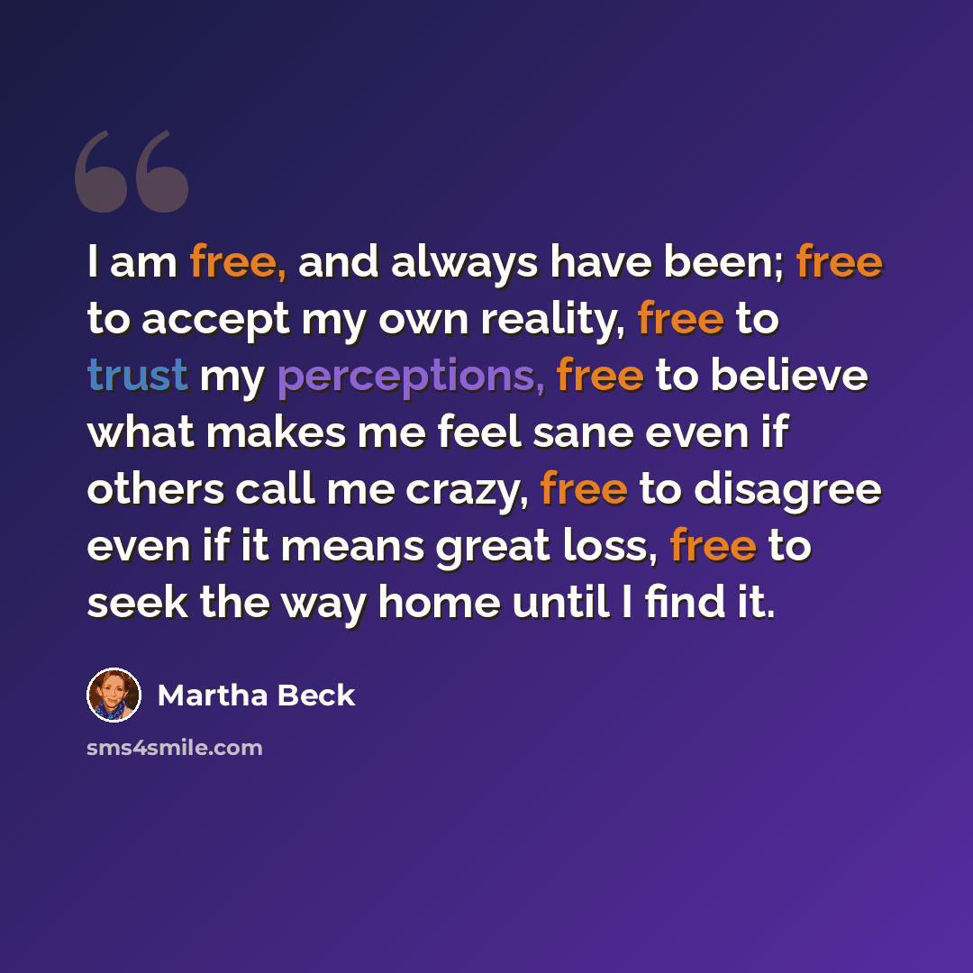 “I am free, and always have been; free to accept my own reality, free to trust my perceptions, free to believe what makes me feel sane even if others call me crazy, free to disagree even if it means great loss, free to seek the way home until I find it.” quote by Martha Beck