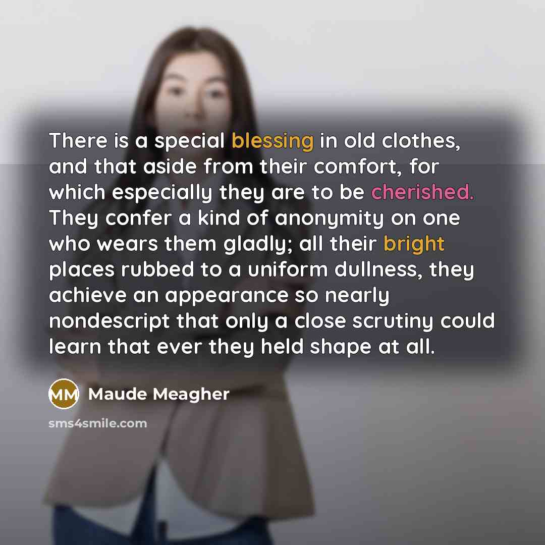 “There is a special blessing in old clothes, and that aside from their comfort, for which especially they are to be cherished. They confer a kind of anonymity on one who wears them gladly; all their bright places rubbed to a uniform dullness, they achieve an appearance so nearly nondescript that…” quote by Maude Meagher