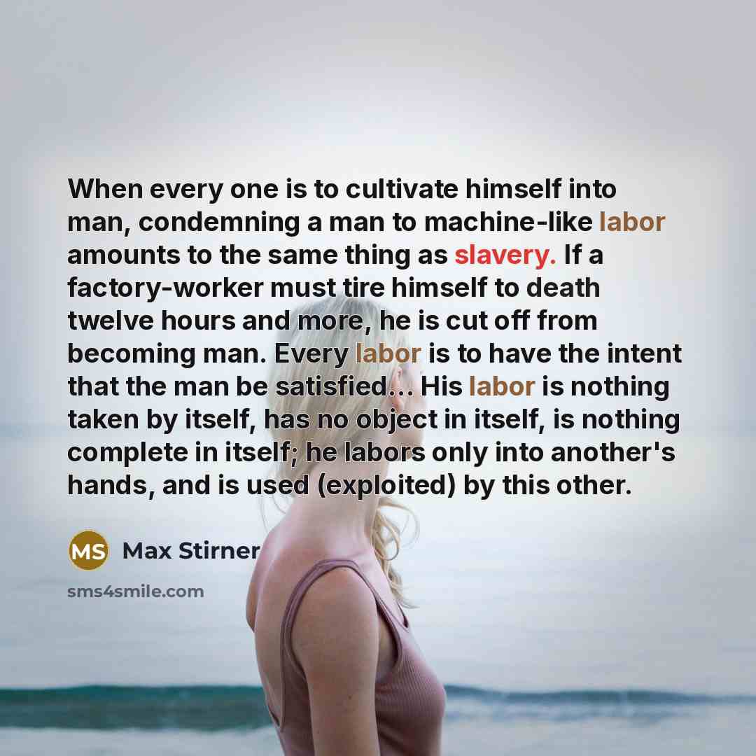 “When every one is to cultivate himself into man, condemning a man to machine-like labor amounts to the same thing as slavery. If a factory-worker must tire himself to death twelve hours and more, he is cut off from becoming man. Every labor is to have the intent that the man be satisfied… His…” quote by Max Stirner