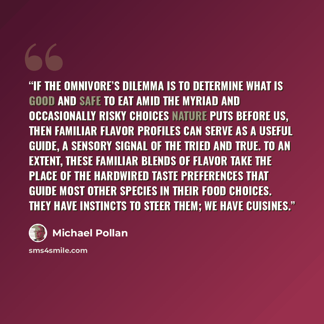 “If the omnivore’s dilemma is to determine what is good and safe to eat amid the myriad and occasionally risky choices nature puts before us, then familiar flavor profiles can serve as a useful guide, a sensory signal of the tried and true. To an extent, these familiar blends of flavor take the…” quote by Michael Pollan