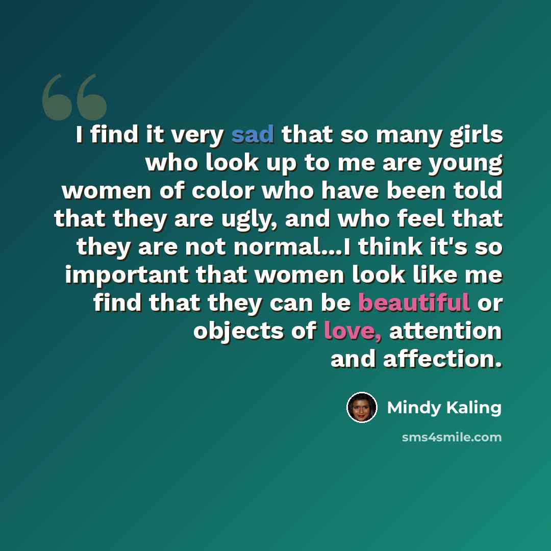 “I find it very sad that so many girls who look up to me are young women of color who have been told that they are ugly, and who feel that they are not normal...I think it's so important that women look like me find that they can be beautiful or objects of love, attention and affection.” quote by Mindy Kaling