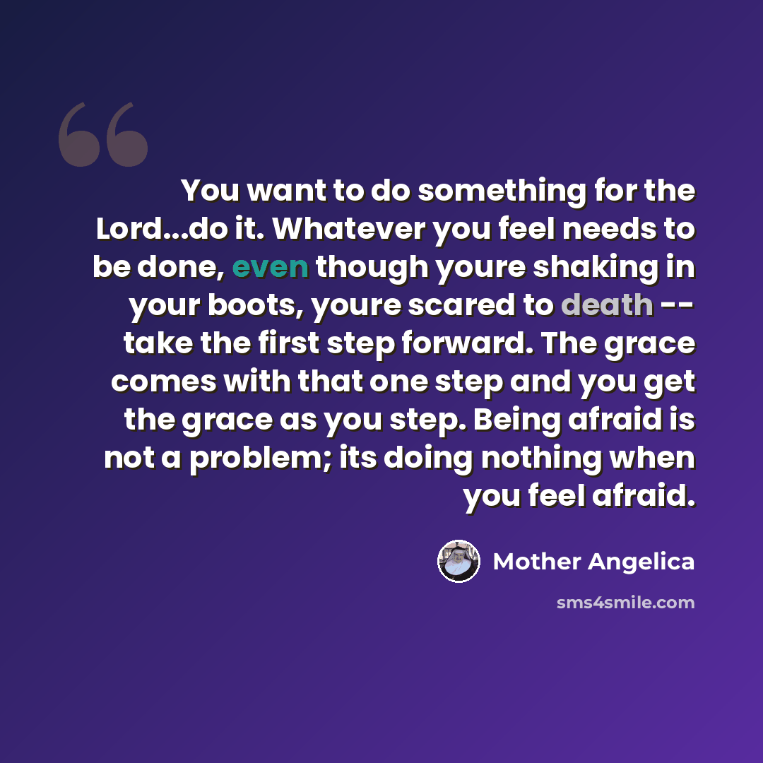 “You want to do something for the Lord...do it. Whatever you feel needs to be done, even though youre shaking in your boots, youre scared to death -- take the first step forward. The grace comes with that one step and you get the grace as you step. Being afraid is not a problem; its doing nothing…” quote by Mother Angelica