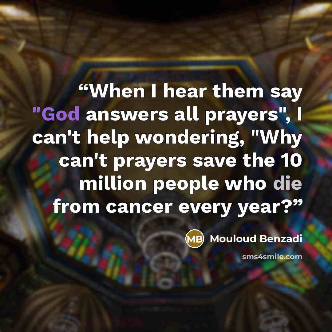 “When I hear them say "God answers all prayers", I can't help wondering, "Why can't prayers save the 10 million people who die from cancer every year?” quote by Mouloud Benzadi