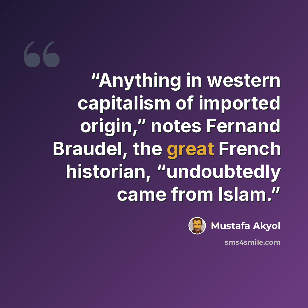 “Anything in western capitalism of imported origin,” notes Fernand Braudel, the great French historian, “undoubtedly came from Islam.” quote by Mustafa Akyol