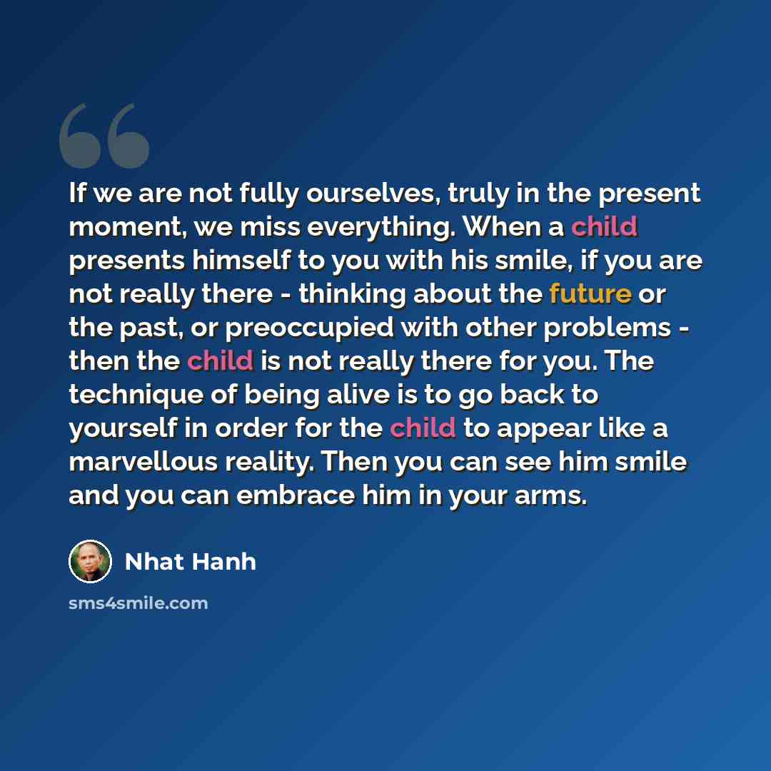“If we are not fully ourselves, truly in the present moment, we miss everything. When a child presents himself to you with his smile, if you are not really there - thinking about the future or the past, or preoccupied with other problems - then the child is not really there for you. The technique…” quote by Nhat Hanh