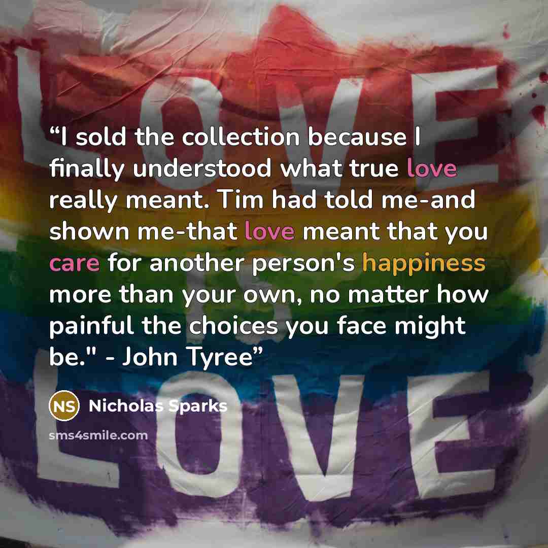 “I sold the collection because I finally understood what true love really meant. Tim had told me-and shown me-that love meant that you care for another person's happiness more than your own, no matter how painful the choices you face might be." - John Tyree” quote by Nicholas Sparks