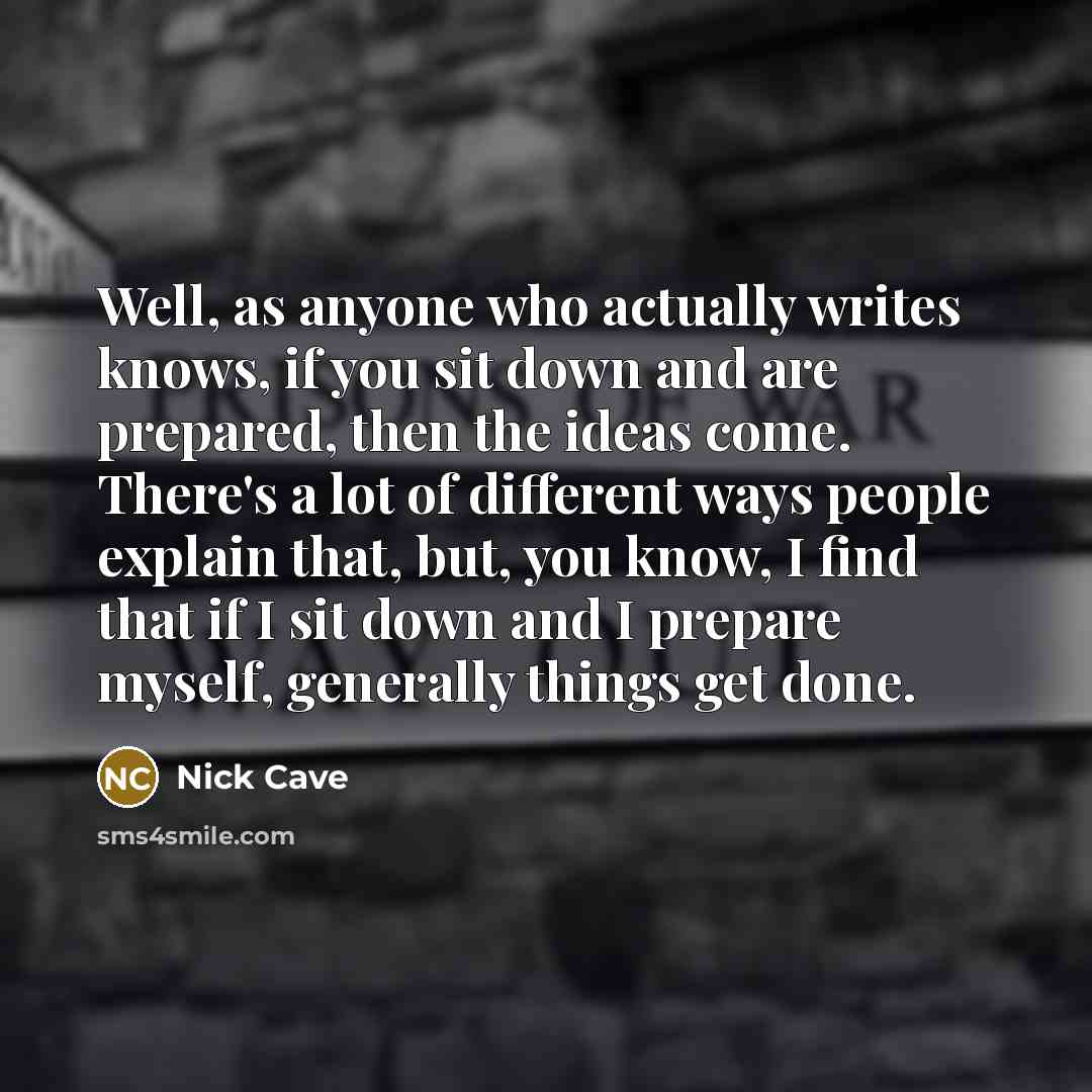 “Well, as anyone who actually writes knows, if you sit down and are prepared, then the ideas come. There's a lot of different ways people explain that, but, you know, I find that if I sit down and I prepare myself, generally things get done.” quote by Nick Cave