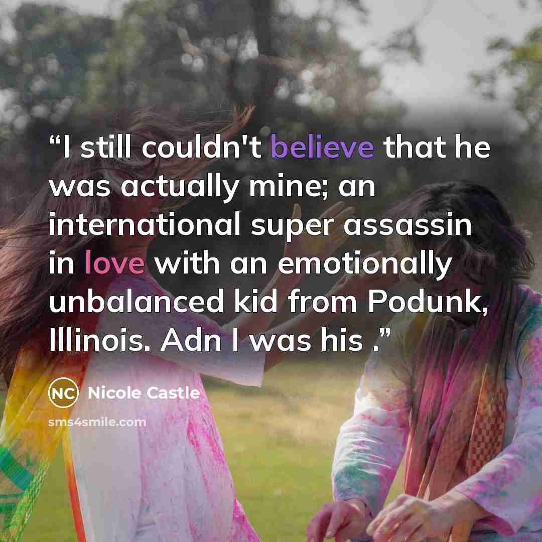 “I still couldn't believe that he was actually mine; an international super assassin in love with an emotionally unbalanced kid from Podunk, Illinois. Adn I was his .” quote by Nicole Castle
