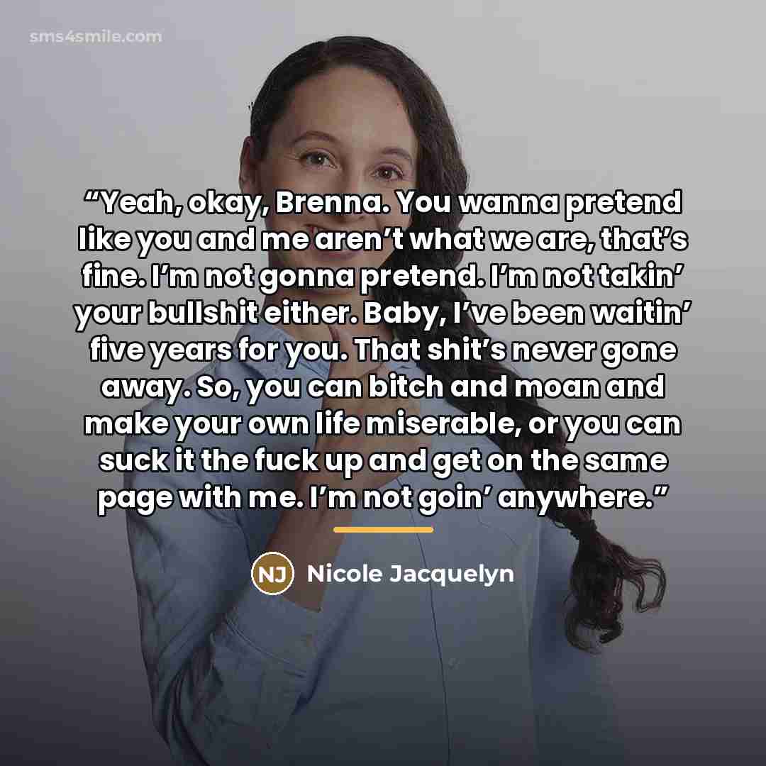 “Yeah, okay, Brenna. You wanna pretend like you and me aren’t what we are, that’s fine. I’m not gonna pretend. I’m not takin’ your bullshit either. Baby, I’ve been waitin’ five years for you. That shit’s never gone away. So, you can bitch and moan and make your own life miserable, or you can suck…” quote by Nicole Jacquelyn