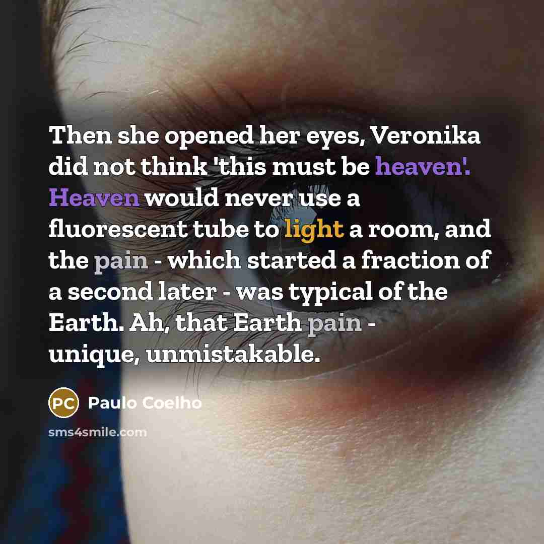 “Then she opened her eyes, Veronika did not think 'this must be heaven'. Heaven would never use a fluorescent tube to light a room, and the pain - which started a fraction of a second later - was typical of the Earth. Ah, that Earth pain - unique, unmistakable.” quote by Paulo Coelho