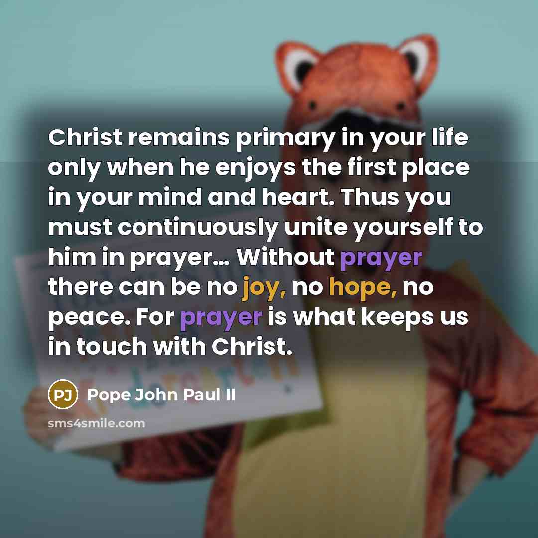 “Christ remains primary in your life only when he enjoys the first place in your mind and heart. Thus you must continuously unite yourself to him in prayer… Without prayer there can be no joy, no hope, no peace. For prayer is what keeps us in touch with Christ.” quote by Pope John Paul II