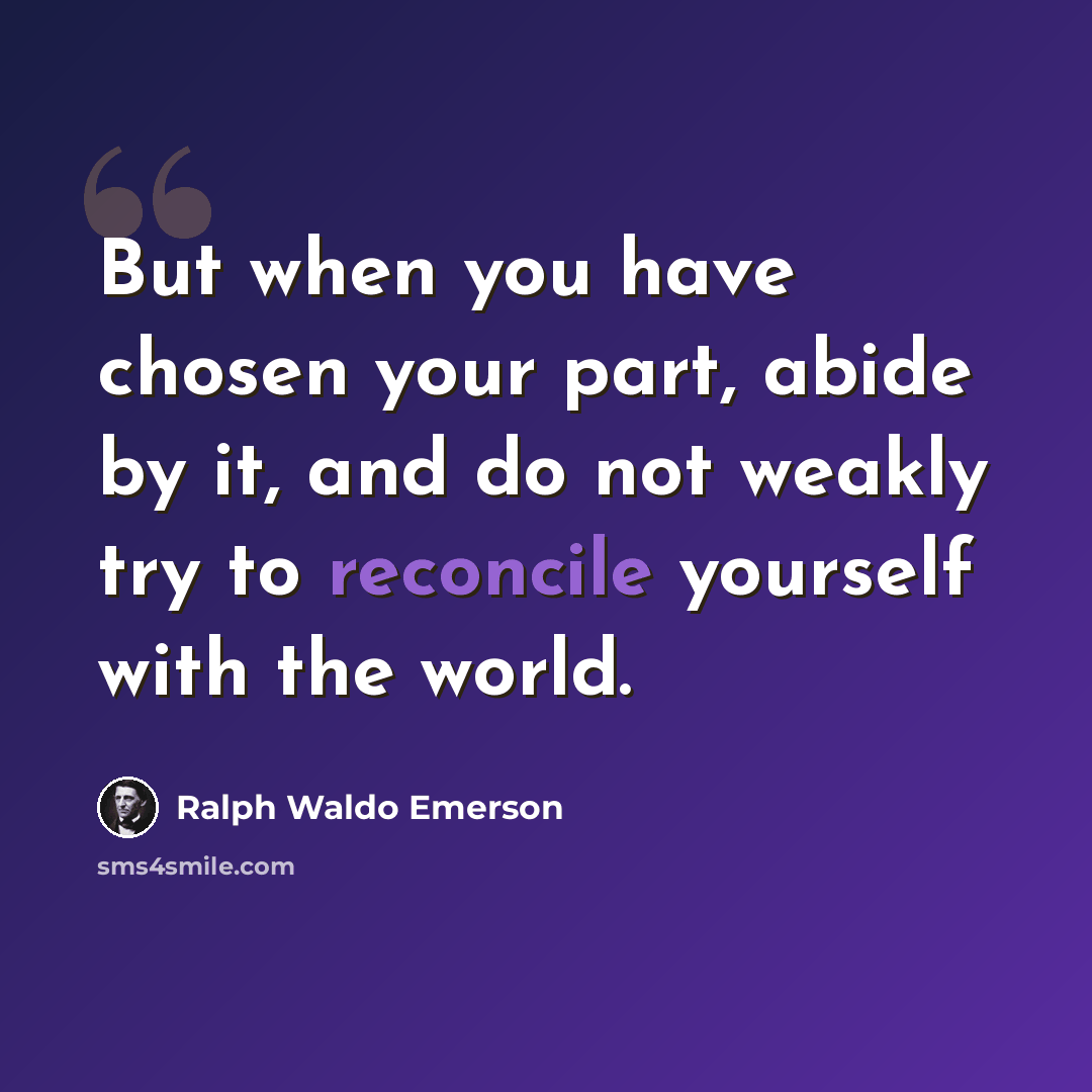 “But when you have chosen your part, abide by it, and do not weakly try to reconcile yourself with the world.” quote by Ralph Waldo Emerson