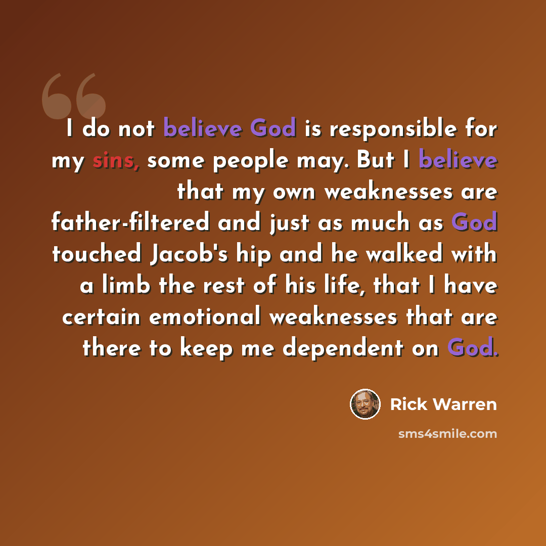 “I do not believe God is responsible for my sins, some people may. But I believe that my own weaknesses are father-filtered and just as much as God touched Jacob's hip and he walked with a limb the rest of his life, that I have certain emotional weaknesses that are there to keep me dependent on God.” quote by Rick Warren