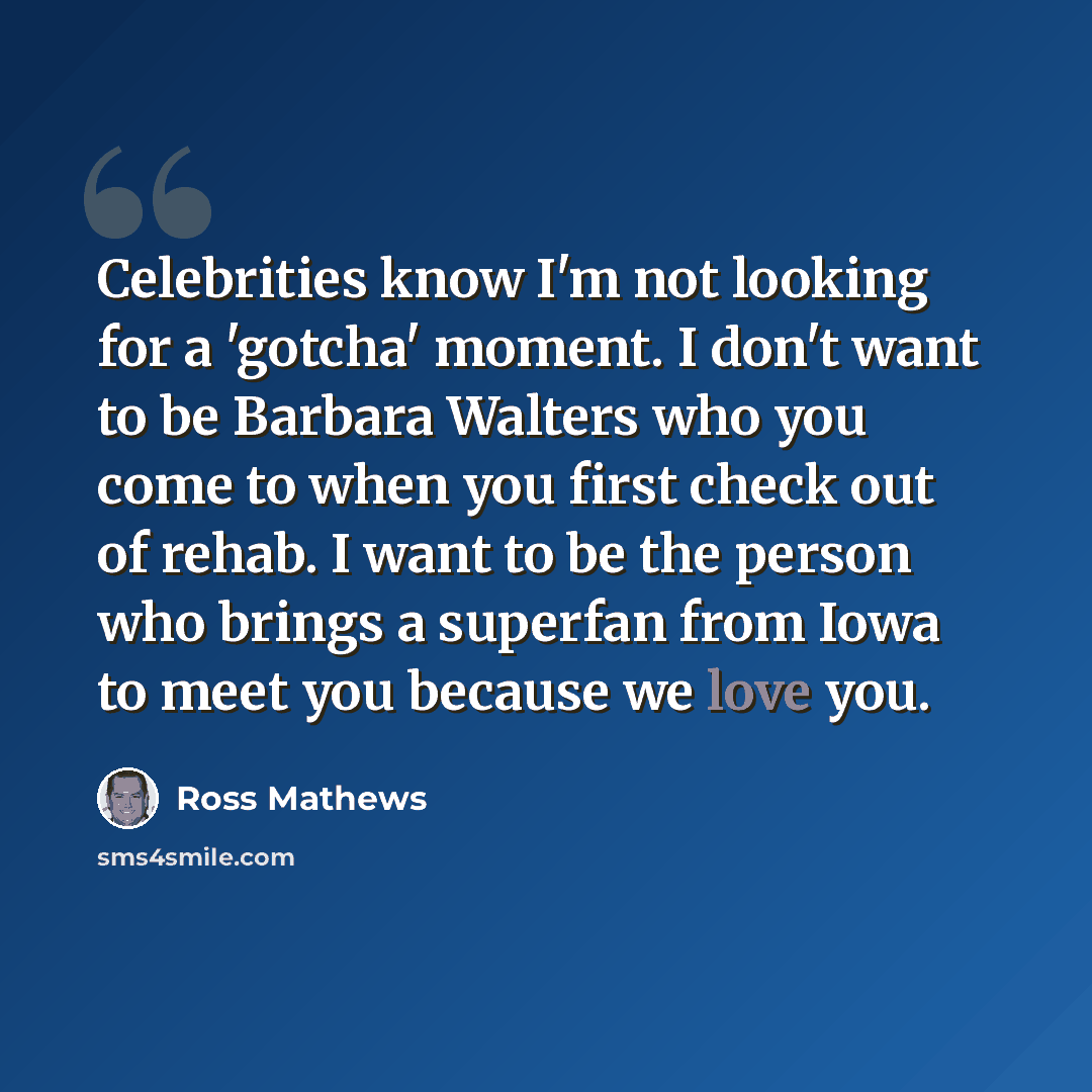 “Celebrities know I'm not looking for a 'gotcha' moment. I don't want to be Barbara Walters who you come to when you first check out of rehab. I want to be the person who brings a superfan from Iowa to meet you because we love you.” quote by Ross Mathews