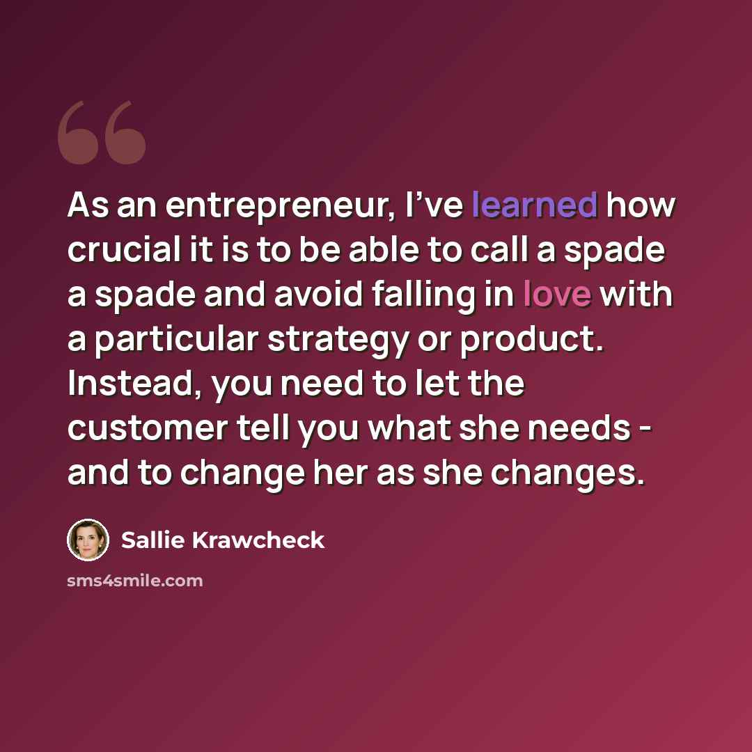“As an entrepreneur, I've learned how crucial it is to be able to call a spade a spade and avoid falling in love with a particular strategy or product. Instead, you need to let the customer tell you what she needs - and to change her as she changes.” quote by Sallie Krawcheck