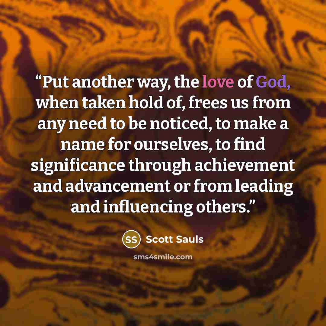 “Put another way, the love of God, when taken hold of, frees us from any need to be noticed, to make a name for ourselves, to find significance through achievement and advancement or from leading and influencing others.” quote by Scott Sauls