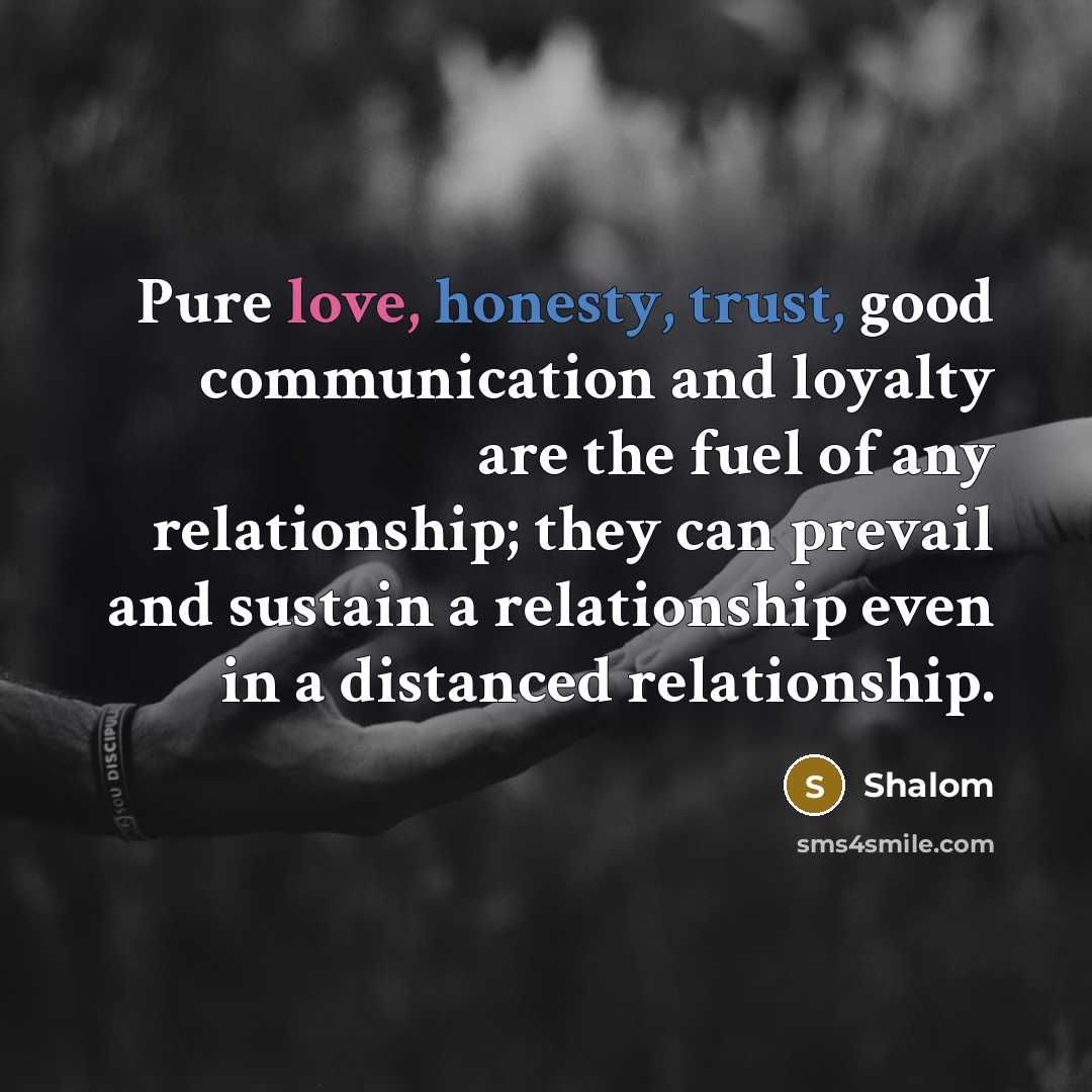 “Pure love, honesty, trust, good communication and loyalty are the fuel of any relationship; they can prevail and sustain a relationship even in a distanced relationship.” quote by Shalom