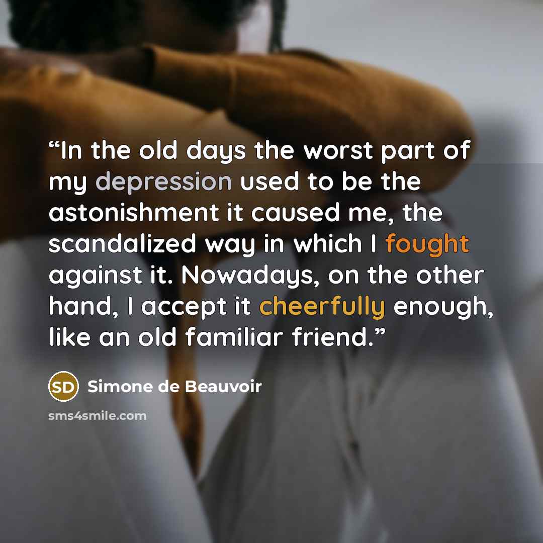 “In the old days the worst part of my depression used to be the astonishment it caused me, the scandalized way in which I fought against it. Nowadays, on the other hand, I accept it cheerfully enough, like an old familiar friend.” quote by Simone de Beauvoir