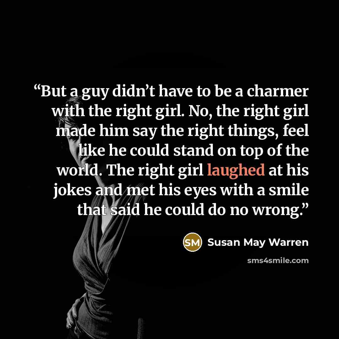 “But a guy didn’t have to be a charmer with the right girl. No, the right girl made him say the right things, feel like he could stand on top of the world. The right girl laughed at his jokes and met his eyes with a smile that said he could do no wrong.” quote by Susan May Warren